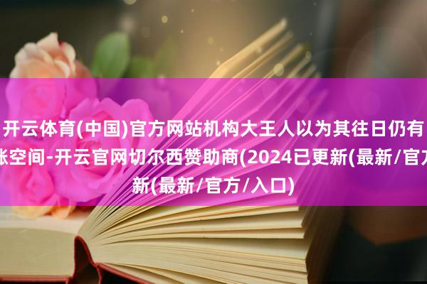 开云体育(中国)官方网站机构大王人以为其往日仍有一定高涨空间-开云官网切尔西赞助商(2024已更新(最新/官方/入口)