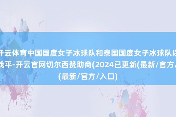 开云体育中国国度女子冰球队和泰国国度女子冰球队以6∶6战平-开云官网切尔西赞助商(2024已更新(最新/官方/入口)