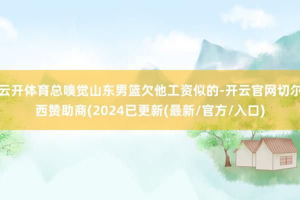 云开体育总嗅觉山东男篮欠他工资似的-开云官网切尔西赞助商(2024已更新(最新/官方/入口)