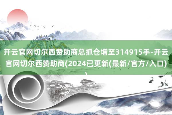 开云官网切尔西赞助商总抓仓增至314915手-开云官网切尔西赞助商(2024已更新(最新/官方/入口)