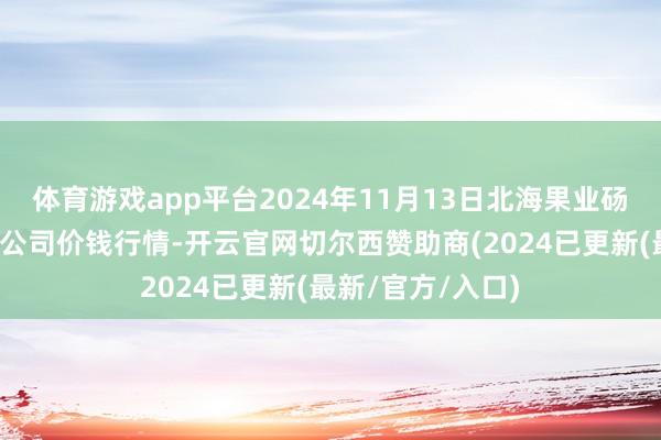 体育游戏app平台2024年11月13日北海果业砀山惠丰市集有限公司价钱行情-开云官网切尔西赞助商(2024已更新(最新/官方/入口)