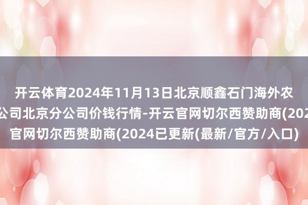 开云体育2024年11月13日北京顺鑫石门海外农家具批发市集集团有限公司北京分公司价钱行情-开云官网切尔西赞助商(2024已更新(最新/官方/入口)