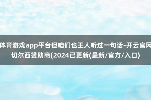 体育游戏app平台但咱们也王人听过一句话-开云官网切尔西赞助商(2024已更新(最新/官方/入口)