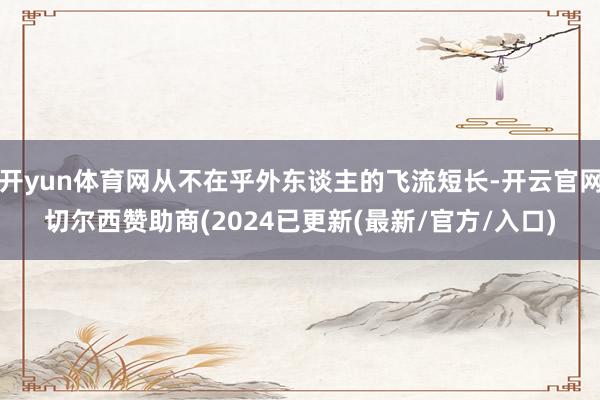 开yun体育网从不在乎外东谈主的飞流短长-开云官网切尔西赞助商(2024已更新(最新/官方/入口)