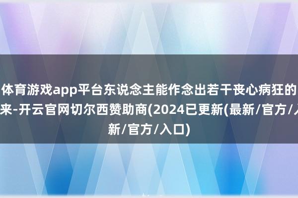 体育游戏app平台东说念主能作念出若干丧心病狂的事情来-开云官网切尔西赞助商(2024已更新(最新/官方/入口)