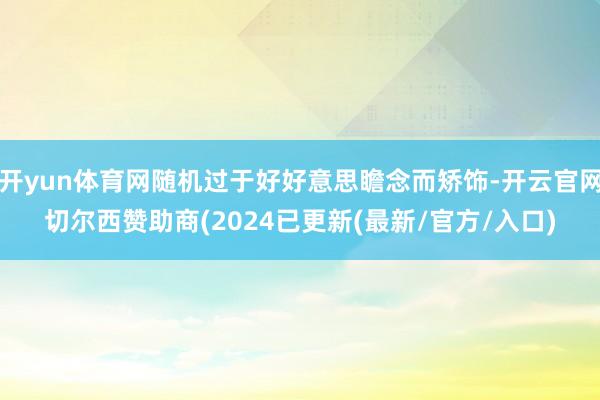 开yun体育网随机过于好好意思瞻念而矫饰-开云官网切尔西赞助商(2024已更新(最新/官方/入口)