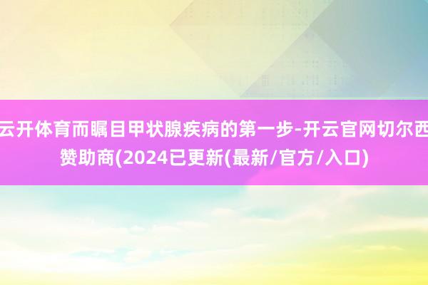 云开体育而瞩目甲状腺疾病的第一步-开云官网切尔西赞助商(2024已更新(最新/官方/入口)