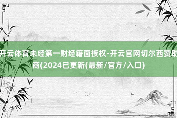 开云体育未经第一财经籍面授权-开云官网切尔西赞助商(2024已更新(最新/官方/入口)