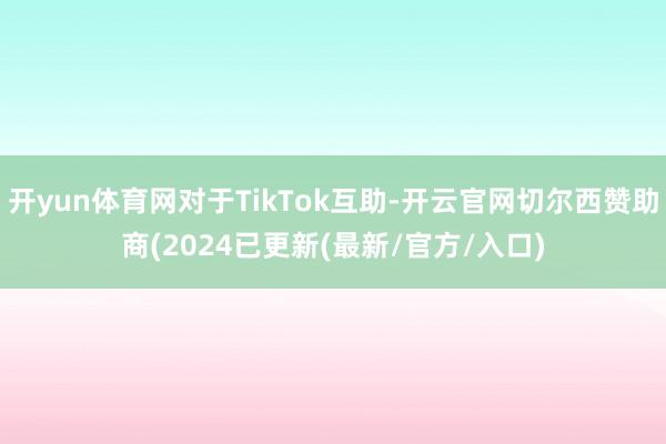 开yun体育网对于TikTok互助-开云官网切尔西赞助商(2024已更新(最新/官方/入口)