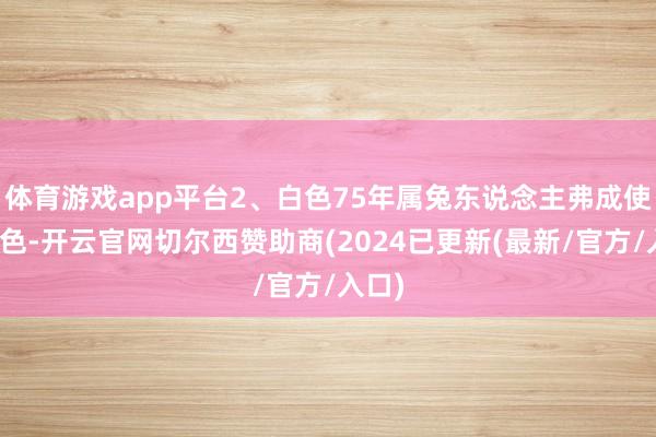 体育游戏app平台2、白色75年属兔东说念主弗成使用白色-开云官网切尔西赞助商(2024已更新(最新/官方/入口)