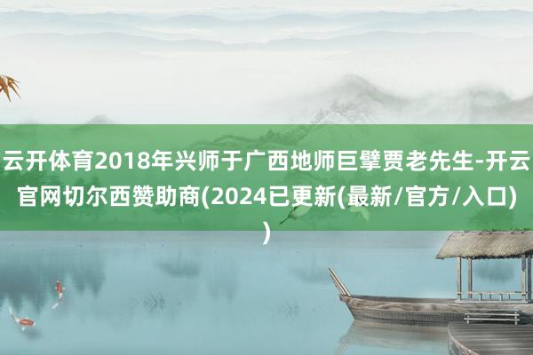 云开体育2018年兴师于广西地师巨擘贾老先生-开云官网切尔西赞助商(2024已更新(最新/官方/入口)