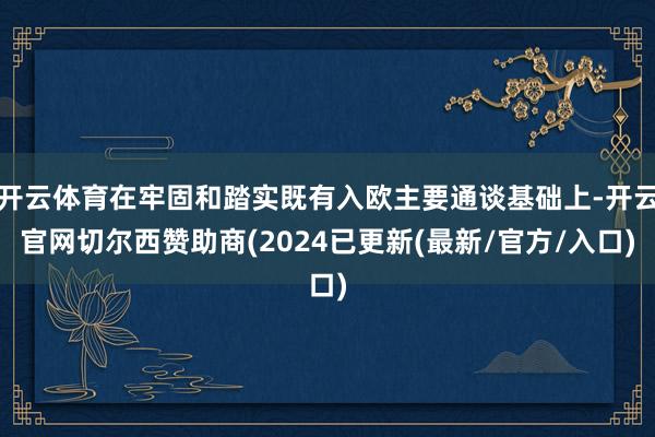 开云体育在牢固和踏实既有入欧主要通谈基础上-开云官网切尔西赞助商(2024已更新(最新/官方/入口)