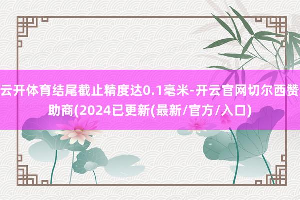 云开体育结尾截止精度达0.1毫米-开云官网切尔西赞助商(2024已更新(最新/官方/入口)