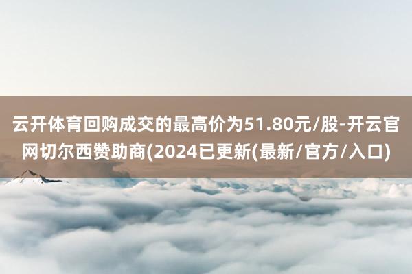 云开体育回购成交的最高价为51.80元/股-开云官网切尔西赞助商(2024已更新(最新/官方/入口)