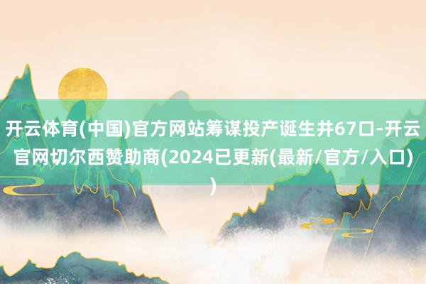 开云体育(中国)官方网站筹谋投产诞生井67口-开云官网切尔西赞助商(2024已更新(最新/官方/入口)