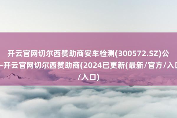 开云官网切尔西赞助商安车检测(300572.SZ)公告-开云官网切尔西赞助商(2024已更新(最新/官方/入口)