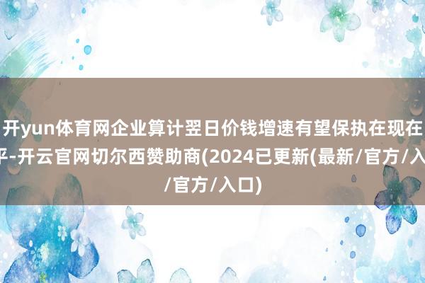 开yun体育网企业算计翌日价钱增速有望保执在现在水平-开云官网切尔西赞助商(2024已更新(最新/官方/入口)