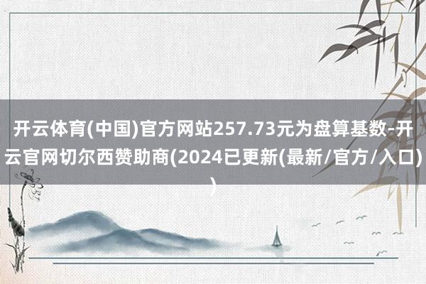 开云体育(中国)官方网站257.73元为盘算基数-开云官网切尔西赞助商(2024已更新(最新/官方/入口)