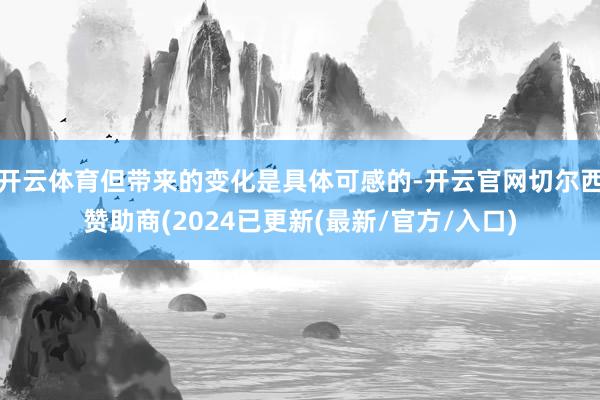 开云体育但带来的变化是具体可感的-开云官网切尔西赞助商(2024已更新(最新/官方/入口)