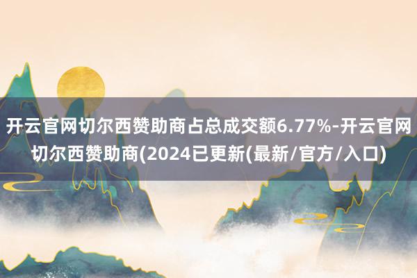 开云官网切尔西赞助商占总成交额6.77%-开云官网切尔西赞助商(2024已更新(最新/官方/入口)