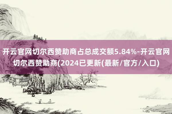 开云官网切尔西赞助商占总成交额5.84%-开云官网切尔西赞助商(2024已更新(最新/官方/入口)