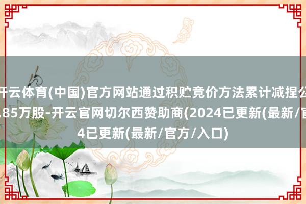 开云体育(中国)官方网站通过积贮竞价方法累计减捏公司股份50.85万股-开云官网切尔西赞助商(2024已更新(最新/官方/入口)