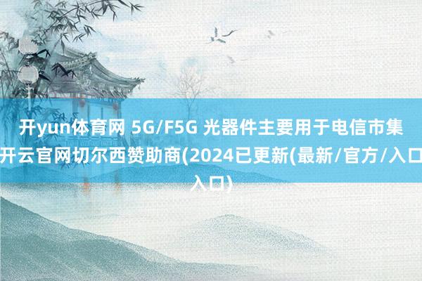 开yun体育网 5G/F5G 光器件主要用于电信市集-开云官网切尔西赞助商(2024已更新(最新/官方/入口)