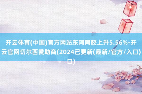 开云体育(中国)官方网站东阿阿胶上升5.56%-开云官网切尔西赞助商(2024已更新(最新/官方/入口)