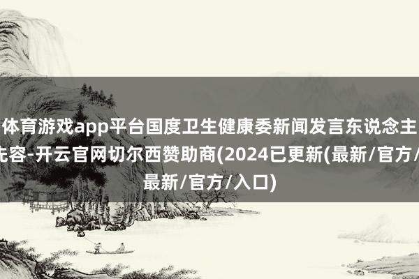 体育游戏app平台国度卫生健康委新闻发言东说念主米锋先容-开云官网切尔西赞助商(2024已更新(最新/官方/入口)