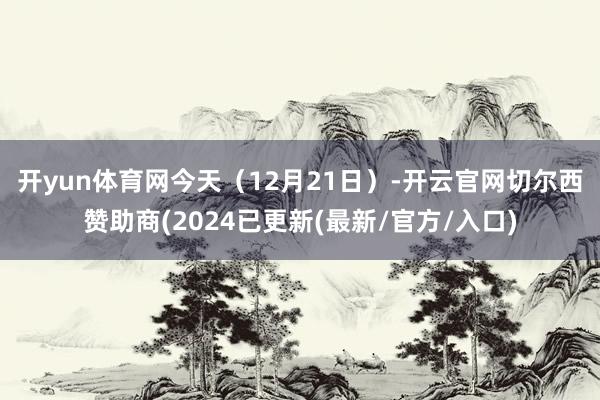 开yun体育网　　今天（12月21日）-开云官网切尔西赞助商(2024已更新(最新/官方/入口)