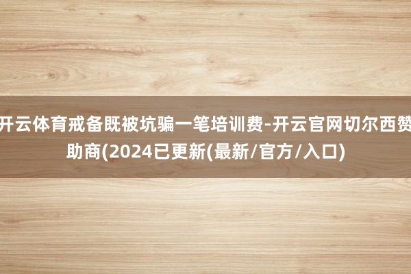 开云体育戒备既被坑骗一笔培训费-开云官网切尔西赞助商(2024已更新(最新/官方/入口)