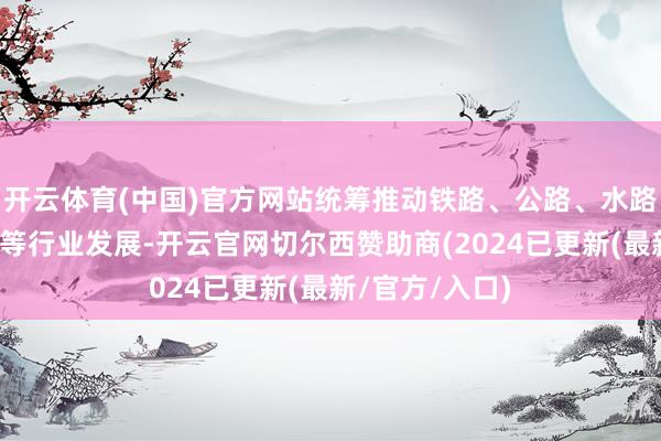 开云体育(中国)官方网站统筹推动铁路、公路、水路、民航、邮政等行业发展-开云官网切尔西赞助商(2024已更新(最新/官方/入口)