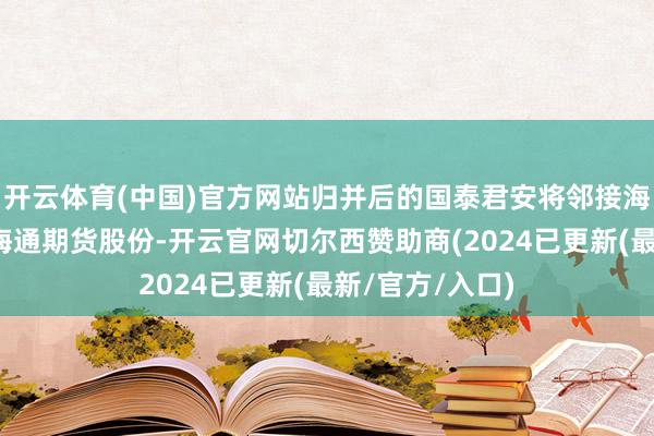 开云体育(中国)官方网站归并后的国泰君安将邻接海通证券握有的海通期货股份-开云官网切尔西赞助商(2024已更新(最新/官方/入口)