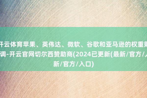 开云体育苹果、英伟达、微软、谷歌和亚马逊的权重则被上调-开云官网切尔西赞助商(2024已更新(最新/官方/入口)