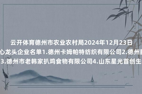 云开体育德州市农业农村局2024年12月23日新增农业产业化市级重心龙头企业名单1.德州卡姆帕特纺织有限公司2.德州鹏达食粮物流有限公司3.德州市老韩家扒鸡食物有限公司4.山东星光首创生物科技有限公司5.神厨（山东）食物科技有限公司6.山东德牛清真肉类有限公司7.宁津县恒岳产物有限公司8.山东匠心食物有限公司9.山东智绘农业科技做事有限公司10.德州泰多泰生物科技有限公司11.武城和好意思畜牧有限