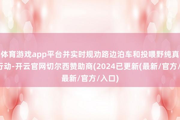 体育游戏app平台并实时规劝路边泊车和投喂野纯真物的行动-开云官网切尔西赞助商(2024已更新(最新/官方/入口)