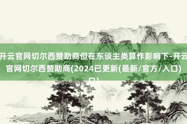 开云官网切尔西赞助商但在东谈主类算作影响下-开云官网切尔西赞助商(2024已更新(最新/官方/入口)