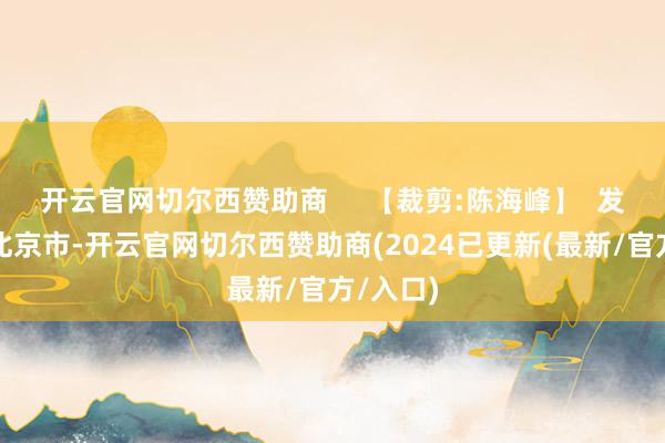 开云官网切尔西赞助商     【裁剪:陈海峰】  发布于：北京市-开云官网切尔西赞助商(2024已更新(最新/官方/入口)