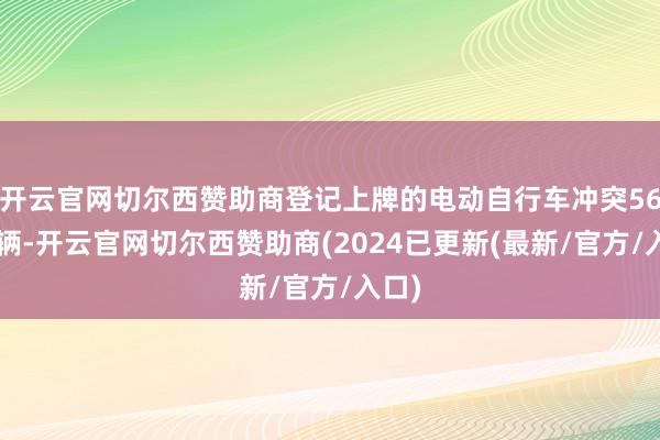 开云官网切尔西赞助商登记上牌的电动自行车冲突560万辆-开云官网切尔西赞助商(2024已更新(最新/官方/入口)