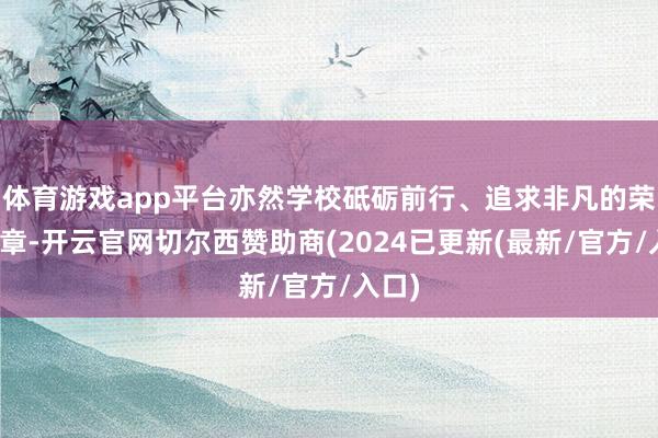 体育游戏app平台亦然学校砥砺前行、追求非凡的荣耀勋章-开云官网切尔西赞助商(2024已更新(最新/官方/入口)