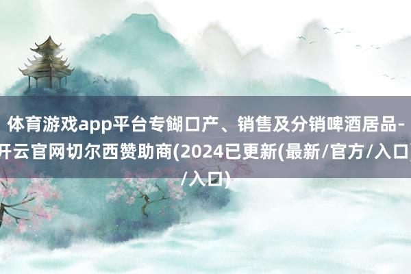 体育游戏app平台专餬口产、销售及分销啤酒居品-开云官网切尔西赞助商(2024已更新(最新/官方/入口)