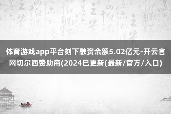 体育游戏app平台刻下融资余额5.02亿元-开云官网切尔西赞助商(2024已更新(最新/官方/入口)