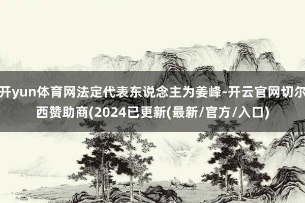 开yun体育网法定代表东说念主为姜峰-开云官网切尔西赞助商(2024已更新(最新/官方/入口)