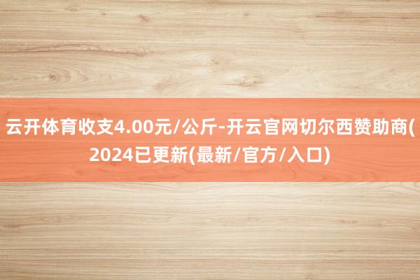 云开体育收支4.00元/公斤-开云官网切尔西赞助商(2024已更新(最新/官方/入口)