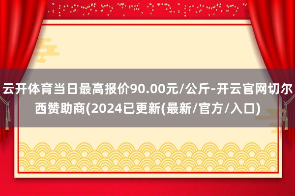 云开体育当日最高报价90.00元/公斤-开云官网切尔西赞助商(2024已更新(最新/官方/入口)