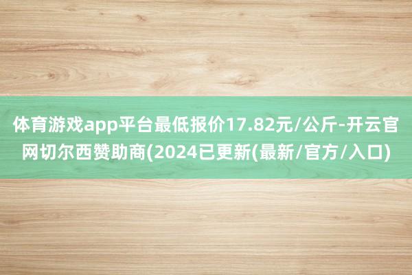 体育游戏app平台最低报价17.82元/公斤-开云官网切尔西赞助商(2024已更新(最新/官方/入口)