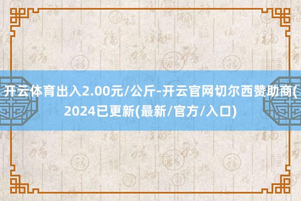 开云体育出入2.00元/公斤-开云官网切尔西赞助商(2024已更新(最新/官方/入口)