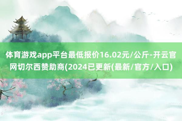 体育游戏app平台最低报价16.02元/公斤-开云官网切尔西赞助商(2024已更新(最新/官方/入口)