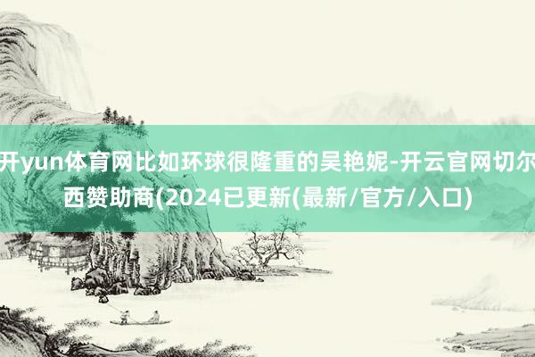 开yun体育网比如环球很隆重的吴艳妮-开云官网切尔西赞助商(2024已更新(最新/官方/入口)