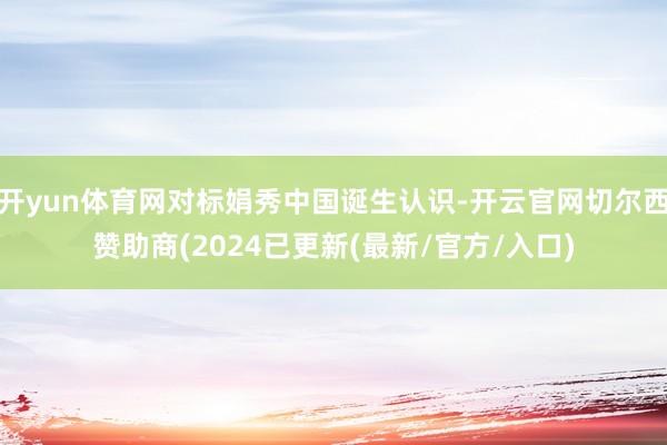 开yun体育网对标娟秀中国诞生认识-开云官网切尔西赞助商(2024已更新(最新/官方/入口)